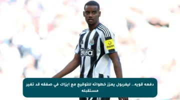 دفعة قوية.. ليفربول يعزز خطواته للتوقيع مع إيزاك في صفقة قد تغير مستقبله